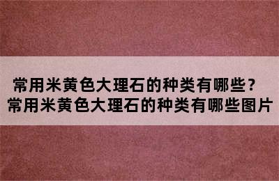 常用米黄色大理石的种类有哪些？ 常用米黄色大理石的种类有哪些图片